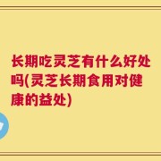 长期吃灵芝有什么好处吗(灵芝长期食用对健康的益处)