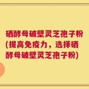 硒酵母破壁灵芝孢子粉(提高免疫力，选择硒酵母破壁灵芝孢子粉)