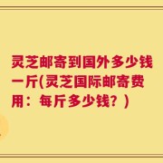灵芝邮寄到国外多少钱一斤(灵芝国际邮寄费用：每斤多少钱？)