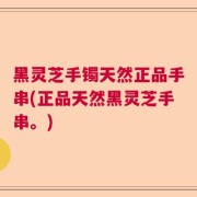 黑灵芝手镯天然正品手串(正品天然黑灵芝手串。)