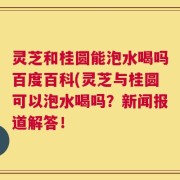 灵芝和桂圆能泡水喝吗百度百科(灵芝与桂圆可以泡水喝吗？新闻报道解答！