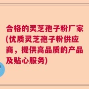 合格的灵芝孢子粉厂家(优质灵芝孢子粉供应商，提供高品质的产品及贴心服务)