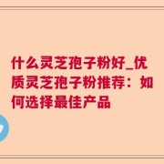 什么灵芝孢子粉好_优质灵芝孢子粉推荐：如何选择最佳产品