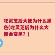 吃灵芝后大便为什么黑色(吃灵芝后为什么大便会变黑？)