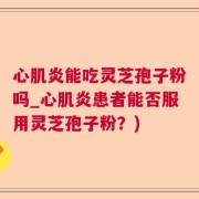 心肌炎能吃灵芝孢子粉吗_心肌炎患者能否服用灵芝孢子粉？)