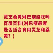 灵芝桑黄淋巴瘤能吃吗百度百科(淋巴瘤患者是否适合食用灵芝和桑黄？)