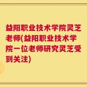 益阳职业技术学院灵芝老师(益阳职业技术学院一位老师研究灵芝受到关注)