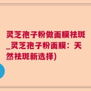 灵芝孢子粉做面膜祛斑_灵芝孢子粉面膜：天然祛斑新选择)
