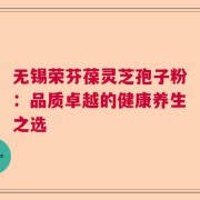 无锡荣芬葆灵芝孢子粉：品质卓越的健康养生之选