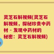 灵芝石斛视频(灵芝石斛视频，探秘珍贵中药材 - 发现中药材的秘密：灵芝石斛视频)