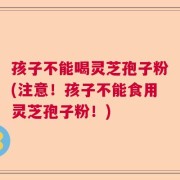 孩子不能喝灵芝孢子粉(注意！孩子不能食用灵芝孢子粉！)