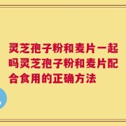 灵芝孢子粉和麦片一起吗灵芝孢子粉和麦片配合食用的正确方法