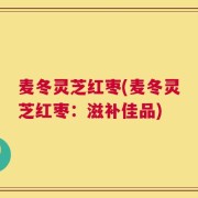 麦冬灵芝红枣(麦冬灵芝红枣：滋补佳品)