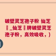 破壁灵芝孢子粉 仙芝鶴_仙芝鶴牌破壁灵芝孢子粉，高效吸收，)
