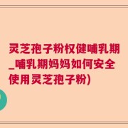 灵芝孢子粉权健哺乳期_哺乳期妈妈如何安全使用灵芝孢子粉)