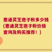 惠通灵芝孢子粉多少钱(惠通灵芝孢子粉价格查询及购买推荐！)