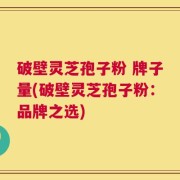 破壁灵芝孢子粉 牌子量(破壁灵芝孢子粉：品牌之选)
