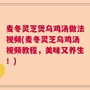 麦冬灵芝煲乌鸡汤做法视频(麦冬灵芝乌鸡汤视频教程,美味又养生!)