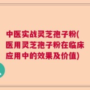 中医实战灵芝孢子粉(医用灵芝孢子粉在临床应用中的效果及价值)