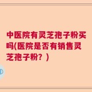 中医院有灵芝孢子粉买吗(医院是否有销售灵芝孢子粉？)
