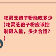 吃灵芝孢子粉能吃多少(吃灵芝孢子粉应该控制摄入量，多少合适？)
