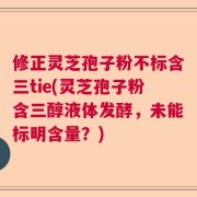 修正灵芝孢子粉不标含三tie(灵芝孢子粉含三醇液体发酵，未能标明含量？)