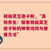 初级灵芝孢子粉_“高效养生：探索初级灵芝孢子粉的神奇功效与使用方法”
