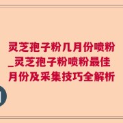 灵芝孢子粉几月份喷粉_灵芝孢子粉喷粉最佳月份及采集技巧全解析