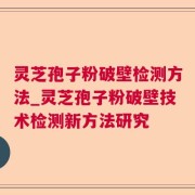 灵芝孢子粉破壁检测方法_灵芝孢子粉破壁技术检测新方法研究