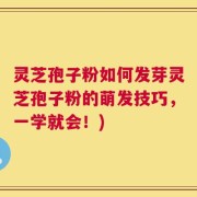 灵芝孢子粉如何发芽灵芝孢子粉的萌发技巧，一学就会！)