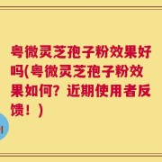 粤微灵芝孢子粉效果好吗(粤微灵芝孢子粉效果如何？近期使用者反馈！)