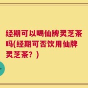 经期可以喝仙牌灵芝茶吗(经期可否饮用仙牌灵芝茶？)