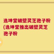 逸坤堂破壁灵芝孢子粉(逸坤堂推出破壁灵芝孢子粉