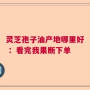 灵芝孢子油产地哪里好 ：看完我果断下单