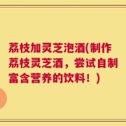 荔枝加灵芝泡酒(制作荔枝灵芝酒，尝试自制富含营养的饮料！)