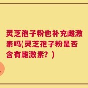 灵芝孢子粉也补充雌激素吗(灵芝孢子粉是否含有雌激素？)