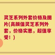 灵芝系列外套价格及图片(高颜值灵芝系列外套，价格实惠，超值享受！)