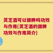 灵芝酒可以健脾吗功效与作用(灵芝酒的健脾功效与作用简介)