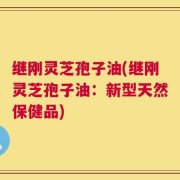 继刚灵芝孢子油(继刚灵芝孢子油：新型天然保健品)