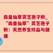 森皇仙草灵芝孢子粉_“森皇仙草”灵芝孢子粉：天然养生珍品与健康