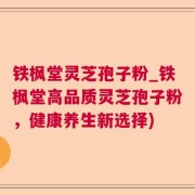 铁枫堂灵芝孢子粉_铁枫堂高品质灵芝孢子粉，健康养生新选择)
