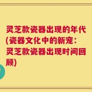 灵芝款瓷器出现的年代(瓷器文化中的新宠：灵芝款瓷器出现时间回顾)