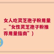 女人吃灵芝孢子粉用量_“女性灵芝孢子粉推荐用量指南”)