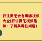 野生灵芝会有毒嘛视频大全(野生灵芝视频集锦：了解其毒性问题)