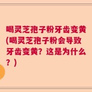 喝灵芝孢子粉牙齿变黄(喝灵芝孢子粉会导致牙齿变黄？这是为什么？)