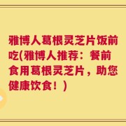 雅博人葛根灵芝片饭前吃(雅博人推荐：餐前食用葛根灵芝片，助您健康饮食！)