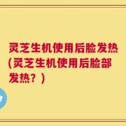 灵芝生机使用后脸发热(灵芝生机使用后脸部发热？)
