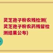 灵芝孢子粉农残检测(灵芝孢子粉农药残留检测结果公布)