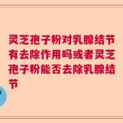 灵芝孢子粉对乳腺结节有去除作用吗或者灵芝孢子粉能否去除乳腺结节