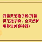 开箱灵芝孢子粉(开箱灵芝孢子粉，全天然护理养生美容神器)